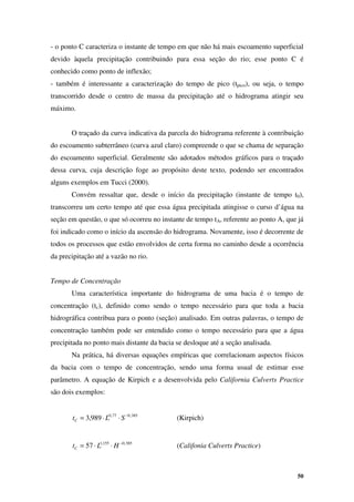 50
- o ponto C caracteriza o instante de tempo em que não há mais escoamento superficial
devido àquela precipitação contribuindo para essa seção do rio; esse ponto C é
conhecido como ponto de inflexão;
- também é interessante a caracterização do tempo de pico (tpico), ou seja, o tempo
transcorrido desde o centro de massa da precipitação até o hidrograma atingir seu
máximo.
O traçado da curva indicativa da parcela do hidrograma referente à contribuição
do escoamento subterrâneo (curva azul claro) compreende o que se chama de separação
do escoamento superficial. Geralmente são adotados métodos gráficos para o traçado
dessa curva, cuja descrição foge ao propósito deste texto, podendo ser encontrados
alguns exemplos em Tucci (2000).
Convém ressaltar que, desde o início da precipitação (instante de tempo t0),
transcorreu um certo tempo até que essa água precipitada atingisse o curso d’água na
seção em questão, o que só ocorreu no instante de tempo tA, referente ao ponto A, que já
foi indicado como o início da ascensão do hidrograma. Novamente, isso é decorrente de
todos os processos que estão envolvidos de certa forma no caminho desde a ocorrência
da precipitação até a vazão no rio.
Tempo de Concentração
Uma característica importante do hidrograma de uma bacia é o tempo de
concentração (tc), definido como sendo o tempo necessário para que toda a bacia
hidrográfica contribua para o ponto (seção) analisado. Em outras palavras, o tempo de
concentração também pode ser entendido como o tempo necessário para que a água
precipitada no ponto mais distante da bacia se desloque até a seção analisada.
Na prática, há diversas equações empíricas que correlacionam aspectos físicos
da bacia com o tempo de concentração, sendo uma forma usual de estimar esse
parâmetro. A equação de Kirpich e a desenvolvida pelo California Culverts Practice
são dois exemplos:
385
,
0
77
,
0
989
,
3 −
⋅
⋅
= S
L
tC (Kirpich)
385
,
0
155
,
1
57 −
⋅
⋅
= H
L
tC (Califonia Culverts Practice)
 