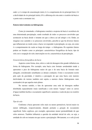 51
onde: tC é o tempo de concentração (min); L é o comprimento do rio principal (km); S é
a declividade do rio principal (m/m); H é a diferença de cota entre o exutório da bacia e
o ponto mais a montante (m).
Fatores intervenientes no hidrograma
Como já comentado, o hidrograma constitui a resposta da bacia à ocorrência de
uma determinada precipitação, sendo resultado de todos os processos envolvidos que
acontecem na bacia desde o instante em que a chuva cai até atingir o rio. Então, ao
imaginar esse caminho e os processos envolvidos, percebe-se que há diversos fatores
que influenciam no modo como a bacia vai responder à precipitação, ou seja, em como
é o comportamento da vazão ao longo do tempo – o hidrograma. Os seguintes fatores
podem ser listados como os principais: características fisiográficas da bacia; tipo de
solo; uso e ocupação do solo; intervenções no rio; características da precipitação.
Características fisiográficas da bacia
Aspectos como forma, área, relevo e rede de drenagem têm grande influência na
forma do hidrograma. Por exemplo, uma bacia com formato arredondado tende a
apresentar o pico do hidrograma maior do que o de uma bacia de formato mais
alongado, considerando semelhantes as demais condições. Como o escoamento ocorre
pela ação da gravidade, é intuitiva a percepção de que uma bacia com maiores
declividades do terreno também está sujeita a maiores cheias (hidrogramas mais
acentuados) do que aquelas mais planas.
No mesmo sentido, o fato de apresentar uma rede de drenagem melhor
distribuída espacialmente (mais ramificada e com menor “espaço” entre os cursos
d’água) também facilita o escoamento superficial e aumenta a vazão de pico no exutório
da bacia.
Tipo de solo
Conforme a bacia apresente solos mais ou menos permeáveis, haverá maior ou
menor infiltração, respectivamente, ditando portanto a geração de escoamento
superficial. Solos argilosos, por exemplo, apresentam menor permeabilidade do que
solos arenosos. Também influencia a questão da umidade inicial do solo, ou seja, a
umidade do solo no instante em que ocorre a precipitação. Obviamente, se o solo já está
 