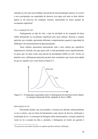 52
urbanizada
rural
saturado ou com uma certa umidade, decorrente de uma precipitação anterior, ao ocorrer
a nova precipitação sua capacidade de absorver essa água será nula ou bem inferior
àquela se ele estivesse em condições normais, repercutindo na maior geração de
escoamento superficial7
.
Uso e ocupação do solo
Analogamente ao tipo de solo, o tipo de atividade ou de ocupação da bacia
reflete diretamente no escoamento superficial, pois áreas urbanas, florestas e campos
agrícolas, por exemplo, apresentam diferentes comportamentos quanto à capacidade de
infiltração e de armazenamento da água precipitada.
Áreas urbanas apresentam praticamente toda a área coberta por superfícies
impermeáveis, fazendo com que quase todo o total precipitado escoe superficialmente,
ao passo que em áreas rurais uma parcela da precipitação infiltra no solo. Assim, no
primeiro caso, o hidrograma apresenta um pico mais acentuado e que ocorre mais rápido
do que no segundo caso, como ilustra a Figura 5.3.
Figura 5.3 – Comparação esquemática entre os hidrogramas de uma bacia rural e depois
na situação urbanizada (Fonte: adaptado de Tucci, 2000).
Intervenções no rio
Procurando atender suas necessidades, o homem tem alterado substancialmente
os rios e arroios, seja na forma de barramentos como através de desvios, retificação e
canalização do rio. A construção de barragens altera drasticamente a variação natural da
vazão no rio a jusante da obra e, portanto, o hidrograma no trecho em questão é
7
Esse processo será melhor discutido em capítulo específico referente à Infiltração.
 
