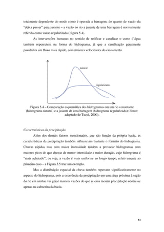 53
natural
regularizada
totalmente dependente do modo como é operada a barragem, do quanto de vazão ela
“deixa passar” para jusante – a vazão no rio a jusante de uma barragem é normalmente
referida como vazão regularizada (Figura 5.4).
As intervenções humanas no sentido de retificar e canalizar o curso d’água
também repercutem na forma do hidrograma, já que a canalização geralmente
possibilita um fluxo mais rápido, com maiores velocidades do escoamento.
Figura 5.4 – Comparação esquemática dos hidrogramas em um rio a montante
(hidrograma natural) e a jusante de uma barragem (hidrograma regularizado) (Fonte:
adaptado de Tucci, 2000).
Características da precipitação
Além dos demais fatores mencionados, que são função da própria bacia, as
características da precipitação também influenciam bastante o formato do hidrograma.
Chuvas rápidas mas com maior intensidade tendem a provocar hidrogramas com
maiores picos do que chuvas de menor intensidade e maior duração, cujo hidrograma é
“mais achatado”, ou seja, a vazão é mais uniforme ao longo tempo, relativamente ao
primeiro caso – a Figura 5.5 traz um exemplo.
Mas a distribuição espacial da chuva também repercute significativamente no
aspecto do hidrograma, pois a ocorrência da precipitação em uma área próxima à seção
do rio em análise vai gerar maiores vazões do que se essa mesma precipitação ocorresse
apenas na cabeceira da bacia.
 