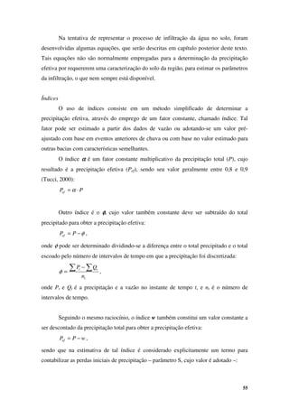 55
Na tentativa de representar o processo de infiltração da água no solo, foram
desenvolvidas algumas equações, que serão descritas em capítulo posterior deste texto.
Tais equações não são normalmente empregadas para a determinação da precipitação
efetiva por requererem uma caracterização do solo da região, para estimar os parâmetros
da infiltração, o que nem sempre está disponível.
Índices
O uso de índices consiste em um método simplificado de determinar a
precipitação efetiva, através do emprego de um fator constante, chamado índice. Tal
fator pode ser estimado a partir dos dados de vazão ou adotando-se um valor pré-
ajustado com base em eventos anteriores de chuva ou com base no valor estimado para
outras bacias com características semelhantes.
O índice α
α
α
α é um fator constante multiplicativo da precipitação total (P), cujo
resultado é a precipitação efetiva (Pef), sendo seu valor geralmente entre 0,8 e 0,9
(Tucci, 2000):
P
Pef ⋅
= α
Outro índice é o φ
φ
φ
φ, cujo valor também constante deve ser subtraído do total
precipitado para obter a precipitação efetiva:
φ
−
= P
Pef ,
onde φ pode ser determinado dividindo-se a diferença entre o total precipitado e o total
escoado pelo número de intervalos de tempo em que a precipitação foi discretizada:
t
t
t
n
Q
P
∑ ∑
−
=
φ ,
onde Pt e Qt é a precipitação e a vazão no instante de tempo t, e nt é o número de
intervalos de tempo.
Seguindo o mesmo raciocínio, o índice w também constitui um valor constante a
ser descontado da precipitação total para obter a precipitação efetiva:
w
P
Pef −
= ,
sendo que na estimativa de tal índice é considerado explicitamente um termo para
contabilizar as perdas iniciais de precipitação – parâmetro S, cujo valor é adotado –:
 