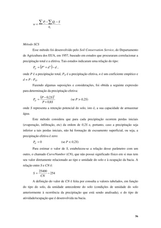 56
t
t
t
n
S
Q
P
w
∑ ∑ −
−
=
Método SCS
Esse método foi desenvolvido pelo Soil Conservation Service, do Departamento
de Agricultura dos EUA, em 1957, baseado em estudos que procuraram correlacionar a
precipitação total e a efetiva. Tais estudos indicaram uma relação do tipo:
( ) d
d
P
P n
n
ef −
+
= ,
onde P é a precipitação total, Pef é a precipitação efetiva, n é um coeficiente empírico e
d = P - Pef.
Fazendo algumas suposições e considerações, foi obtida a seguinte expressão
para determinação da precipitação efetiva:
( )
S
P
S
P
Pef
8
,
0
2
,
0
2
+
−
= (se P > 0,2S)
onde S representa a retenção potencial do solo, isto é, a sua capacidade de armazenar
água.
Este método considera que para cada precipitação ocorrem perdas iniciais
(evaporação, infiltração, etc) da ordem de 0,2S e, portanto, caso a precipitação seja
inferior a tais perdas iniciais, não há formação de escoamento superficial, ou seja, a
precipitação efetiva é zero:
0
=
ef
P (se P < 0,2S)
Para estimar o valor de S, estabeleceu-se a relação desse parâmetro com um
outro, o chamado CurveNumber (CN), que não possui significado físico em si mas tem
seu valor diretamente relacionado ao tipo e umidade do solo e à ocupação da bacia. A
relação entre S e CN é:
254
25400
−
=
CN
S
A definição do valor de CN é feita por consulta a valores tabelados, em função
do tipo do solo, da umidade antecedente do solo (condições de umidade do solo
anteriormente à ocorrência da precipitação que está sendo analisada), e do tipo de
atividade/ocupação que é desenvolvida na bacia.
 