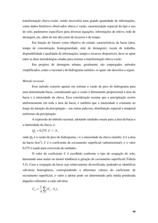 60
transformação chuva-vazão, sendo necessária uma grande quantidade de informações,
como dados históricos observados chuva e vazão, caracterização espacial do tipo e uso
do solo, parâmetros específicos para diversas equações, informações de relevo, rede de
drenagem, etc, além de um alto custo de recursos e de tempo.
Em função de fatores como objetivo do estudo, características da bacia (área,
tempo de concentração, homogeneidade, rede de drenagem), escala de trabalho,
disponibilidade e qualidade de informações, tempo e recursos disponíveis, deve-se optar
entre as duas metodologias citadas para estimar a transformação chuva-vazão.
Em projetos de drenagem urbana, geralmente são empregados métodos
simplificados, como o racional e do hidrograma unitário, os quais são descritos a seguir.
Método racional
Esse método consiste apenas em estimar a vazão de pico do hidrograma para
uma determinada bacia, considerando que a vazão é diretamente proporcional à área da
bacia e à intensidade da chuva. Essa consideração assume que a precipitação ocorre
uniformemente em toda a área da bacia, e também que a intensidade é constante ao
longo da duração da precipitação – em outras palavras, distribuição espacial e temporal
uniformes da precipitação.
A expressão do método racional, adotando unidades usuais para a área da bacia e
a intensidade da chuva, é:
A
i
C
Qp ⋅
⋅
⋅
= 275
,
0 ,
onde Qp é a vazão de pico do hidrograma; i é a intensidade da chuva (mm/h); A é a área
da bacia (km2
); C é o coeficiente de escoamento superficial (adimensional); e o valor
0,275 é usado para conversão de unidades.
O valor do coeficiente C é escolhido conforme o tipo de ocupação do solo,
denotando uma maior ou menor tendência à geração de escoamento superficial (Tabela
5.5). Caso a ocupação da bacia seja relativamente diversificada, podendo-se identificar
sub-áreas homogêneas, correspondendo a diferentes valores do coeficiente de
escoamento superficial, o valor a adotar pode ser determinado pela média ponderada
daqueles referentes a cada sub-área:
∑
=
⋅
=
n
j
j
j
m A
C
A
C
1
)
(
1
,
 