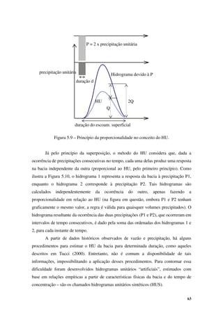 63
precipitação unitária
duração d
HU
P = 2 x precipitação unitária
duração do escoam. superficial
Hidrograma devido à P
Q
2Q
Figura 5.9 – Princípio da proporcionalidade no conceito do HU.
Já pelo princípio da superposição, o método do HU considera que, dada a
ocorrência de precipitações consecutivas no tempo, cada uma delas produz uma resposta
na bacia independente da outra (proporcional ao HU, pelo primeiro princípio). Como
ilustra a Figura 5.10, o hidrograma 1 representa a resposta da bacia à precipitação P1,
enquanto o hidrograma 2 corresponde à precipitação P2. Tais hidrogramas são
calculados independentemente da ocorrência do outro, apenas fazendo a
proporcionalidade em relação ao HU (na figura em questão, embora P1 e P2 tenham
graficamente o mesmo valor, a regra é válida para quaisquer volumes precipitados). O
hidrograma resultante da ocorrência das duas precipitações (P1 e P2), que ocorreram em
intervalos de tempo consecutivos, é dado pela soma das ordenadas dos hidrogramas 1 e
2, para cada instante de tempo.
A partir de dados históricos observados de vazão e precipitação, há alguns
procedimentos para estimar o HU da bacia para determinada duração, como aqueles
descritos em Tucci (2000). Entretanto, não é comum a disponibilidade de tais
informações, impossibilitando a aplicação desses procedimentos. Para contornar essa
dificuldade foram desenvolvidos hidrogramas unitários “artificiais”, estimados com
base em relações empíricas a partir de características físicas da bacia e do tempo de
concentração – são os chamados hidrogramas unitários sintéticos (HUS).
 