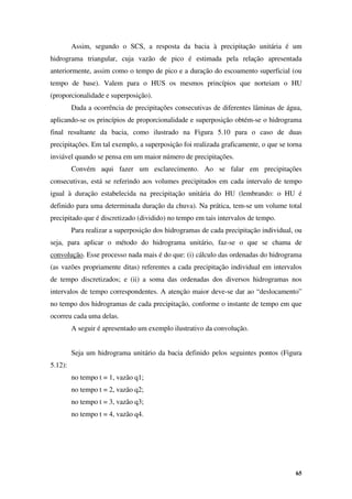 65
Assim, segundo o SCS, a resposta da bacia à precipitação unitária é um
hidrograma triangular, cuja vazão de pico é estimada pela relação apresentada
anteriormente, assim como o tempo de pico e a duração do escoamento superficial (ou
tempo de base). Valem para o HUS os mesmos princípios que norteiam o HU
(proporcionalidade e superposição).
Dada a ocorrência de precipitações consecutivas de diferentes lâminas de água,
aplicando-se os princípios de proporcionalidade e superposição obtém-se o hidrograma
final resultante da bacia, como ilustrado na Figura 5.10 para o caso de duas
precipitações. Em tal exemplo, a superposição foi realizada graficamente, o que se torna
inviável quando se pensa em um maior número de precipitações.
Convém aqui fazer um esclarecimento. Ao se falar em precipitações
consecutivas, está se referindo aos volumes precipitados em cada intervalo de tempo
igual à duração estabelecida na precipitação unitária do HU (lembrando: o HU é
definido para uma determinada duração da chuva). Na prática, tem-se um volume total
precipitado que é discretizado (dividido) no tempo em tais intervalos de tempo.
Para realizar a superposição dos hidrogramas de cada precipitação individual, ou
seja, para aplicar o método do hidrograma unitário, faz-se o que se chama de
convolução. Esse processo nada mais é do que: (i) cálculo das ordenadas do hidrograma
(as vazões propriamente ditas) referentes a cada precipitação individual em intervalos
de tempo discretizados; e (ii) a soma das ordenadas dos diversos hidrogramas nos
intervalos de tempo correspondentes. A atenção maior deve-se dar ao “deslocamento”
no tempo dos hidrogramas de cada precipitação, conforme o instante de tempo em que
ocorreu cada uma delas.
A seguir é apresentado um exemplo ilustrativo da convolução.
Seja um hidrograma unitário da bacia definido pelos seguintes pontos (Figura
5.12):
no tempo t = 1, vazão q1;
no tempo t = 2, vazão q2;
no tempo t = 3, vazão q3;
no tempo t = 4, vazão q4.
 