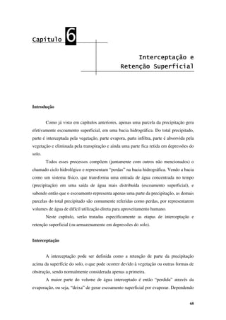68
Capítulo
Capítulo
Capítulo
Capítulo 6
6
6
6
Interceptação e
Interceptação e
Interceptação e
Interceptação e
Retenção Superficial
Retenção Superficial
Retenção Superficial
Retenção Superficial
Introdução
Como já visto em capítulos anteriores, apenas uma parcela da precipitação gera
efetivamente escoamento superficial, em uma bacia hidrográfica. Do total precipitado,
parte é interceptada pela vegetação, parte evapora, parte infiltra, parte é absorvida pela
vegetação e eliminada pela transpiração e ainda uma parte fica retida em depressões do
solo.
Todos esses processos compõem (juntamente com outros não mencionados) o
chamado ciclo hidrológico e representam “perdas” na bacia hidrográfica. Vendo a bacia
como um sistema físico, que transforma uma entrada de água concentrada no tempo
(precipitação) em uma saída de água mais distribuída (escoamento superficial), e
sabendo então que o escoamento representa apenas uma parte da precipitação, as demais
parcelas do total precipitado são comumente referidas como perdas, por representarem
volumes de água de difícil utilização direta para aproveitamento humano.
Neste capítulo, serão tratadas especificamente as etapas de interceptação e
retenção superficial (ou armazenamento em depressões do solo).
Interceptação
A interceptação pode ser definida como a retenção de parte da precipitação
acima da superfície do solo, o que pode ocorrer devido à vegetação ou outras formas de
obstrução, sendo normalmente considerada apenas a primeira.
A maior parte do volume de água interceptado é então “perdida” através da
evaporação, ou seja, “deixa” de gerar escoamento superficial por evaporar. Dependendo
 