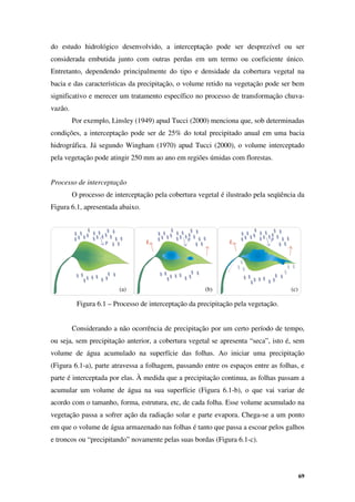 69
do estudo hidrológico desenvolvido, a interceptação pode ser desprezível ou ser
considerada embutida junto com outras perdas em um termo ou coeficiente único.
Entretanto, dependendo principalmente do tipo e densidade da cobertura vegetal na
bacia e das características da precipitação, o volume retido na vegetação pode ser bem
significativo e merecer um tratamento específico no processo de transformação chuva-
vazão.
Por exemplo, Linsley (1949) apud Tucci (2000) menciona que, sob determinadas
condições, a interceptação pode ser de 25% do total precipitado anual em uma bacia
hidrográfica. Já segundo Wingham (1970) apud Tucci (2000), o volume interceptado
pela vegetação pode atingir 250 mm ao ano em regiões úmidas com florestas.
Processo de interceptação
O processo de interceptação pela cobertura vegetal é ilustrado pela seqüência da
Figura 6.1, apresentada abaixo.
Figura 6.1 – Processo de interceptação da precipitação pela vegetação.
Considerando a não ocorrência de precipitação por um certo período de tempo,
ou seja, sem precipitação anterior, a cobertura vegetal se apresenta “seca”, isto é, sem
volume de água acumulado na superfície das folhas. Ao iniciar uma precipitação
(Figura 6.1-a), parte atravessa a folhagem, passando entre os espaços entre as folhas, e
parte é interceptada por elas. À medida que a precipitação continua, as folhas passam a
acumular um volume de água na sua superfície (Figura 6.1-b), o que vai variar de
acordo com o tamanho, forma, estrutura, etc, de cada folha. Esse volume acumulado na
vegetação passa a sofrer ação da radiação solar e parte evapora. Chega-se a um ponto
em que o volume de água armazenado nas folhas é tanto que passa a escoar pelos galhos
e troncos ou “precipitando” novamente pelas suas bordas (Figura 6.1-c).
(a) (b) (c)
 