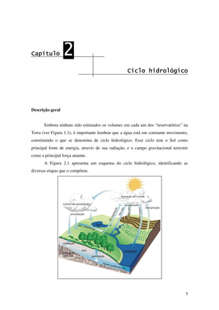 7
Capítulo
Capítulo
Capítulo
Capítulo 2
2
2
2
Ciclo hidrológico
Ciclo hidrológico
Ciclo hidrológico
Ciclo hidrológico
Descrição geral
Embora tenham sido estimados os volumes em cada um dos “reservatórios” na
Terra (ver Figura 1.1), é importante lembrar que a água está em constante movimento,
constituindo o que se denomina de ciclo hidrológico. Esse ciclo tem o Sol como
principal fonte de energia, através de sua radiação, e o campo gravitacional terrestre
como a principal força atuante.
A Figura 2.1 apresenta um esquema do ciclo hidrológico, identificando as
diversas etapas que o compõem.
 
