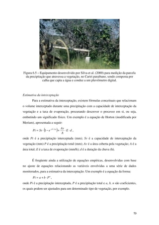 73
Figura 6.5 – Equipamento desenvolvido por Silva et al. (2000) para medição da parcela
da precipitação que atravessa a vegetação, no Cariri paraibano, sendo composta por
calha que capta a água e conduz a um pluviômetro digital.
Estimativa da interceptação
Para a estimativa da interceptação, existem fórmulas conceituais que relacionam
o volume interceptado durante uma precipitação com a capacidade de interceptação da
vegetação e a taxa de evaporação, procurando descrever o processo em si, ou seja,
embutindo um significado físico. Um exemplo é a equação de Horton (modificada por
Meriam), apresentada a seguir:
( ) d
E
A
Av
e
Sv
Pi Sv
P
⋅
⋅
+
−
⋅
= − /
1 ,
onde Pi é a precipitação interceptada (mm); Sv é a capacidade de interceptação da
vegetação (mm) P é a precipitação total (mm); Av é a área coberta pela vegetação; A é a
área total; E é a taxa de evaporação (mm/h); d é a duração da chuva (h).
É freqüente ainda a utilização de equações empíricas, desenvolvidas com base
no ajuste de equações relacionando as variáveis envolvidas a uma série de dados
monitorados, para a estimativa da interceptação. Um exemplo é a equação da forma:
n
P
b
a
Pi ⋅
+
= ,
onde Pi é a precipitação interceptada, P é a precipitação total e a, b, n são coeficientes,
os quais podem ser ajustados para um determinado tipo de vegetação, por exemplo.
 