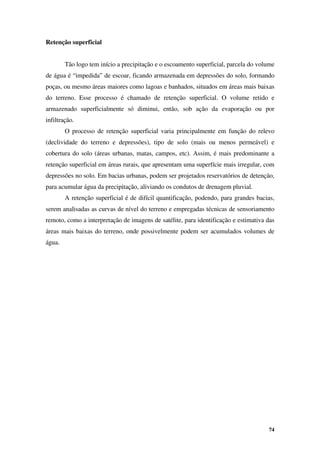74
Retenção superficial
Tão logo tem início a precipitação e o escoamento superficial, parcela do volume
de água é “impedida” de escoar, ficando armazenada em depressões do solo, formando
poças, ou mesmo áreas maiores como lagoas e banhados, situados em áreas mais baixas
do terreno. Esse processo é chamado de retenção superficial. O volume retido e
armazenado superficialmente só diminui, então, sob ação da evaporação ou por
infiltração.
O processo de retenção superficial varia principalmente em função do relevo
(declividade do terreno e depressões), tipo de solo (mais ou menos permeável) e
cobertura do solo (áreas urbanas, matas, campos, etc). Assim, é mais predominante a
retenção superficial em áreas rurais, que apresentam uma superfície mais irregular, com
depressões no solo. Em bacias urbanas, podem ser projetados reservatórios de detenção,
para acumular água da precipitação, aliviando os condutos de drenagem pluvial.
A retenção superficial é de difícil quantificação, podendo, para grandes bacias,
serem analisadas as curvas de nível do terreno e empregadas técnicas de sensoriamento
remoto, como a interpretação de imagens de satélite, para identificação e estimativa das
áreas mais baixas do terreno, onde possivelmente podem ser acumulados volumes de
água.
 