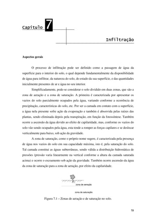 75
zona de aeração
zona de saturação
zona de aeração
zona de saturação
Capítulo
Capítulo
Capítulo
Capítulo 7
7
7
7
Infiltração
Infiltração
Infiltração
Infiltração
Aspectos gerais
O processo de infiltração pode ser definido como a passagem de água da
superfície para o interior do solo, o qual depende fundamentalmente da disponibilidade
de água para infiltrar, da natureza do solo, do estado da sua superfície, e das quantidades
inicialmente presentes de ar e água no seu interior.
Simplificadamente, pode-se considerar o solo dividido em duas zonas, que são a
zona de aeração e a zona de saturação. A primeira é caracterizada por apresentar os
vazios do solo parcialmente ocupados pela água, variando conforme a ocorrência de
precipitação, características do solo, etc. Por ser a camada em contato com a superfície,
a água nela presente sofre ação da evaporação e também é absorvida pelas raízes das
plantas, sendo eliminada depois pela transpiração, em função da fotossíntese. Também
ocorre a ascensão da água devido ao efeito de capilaridade, mas, conforme os vazios do
solo vão sendo ocupados pela água, esta tende a romper as forças capilares e se deslocar
verticalmente para baixo, sob ação da gravidade.
A zona de saturação, como o próprio nome sugere, é caracterizada pela presença
de água nos vazios do solo em sua capacidade máxima, isto é, pela saturação do solo.
Tal camada constitui as águas subterrâneas, sendo válida a distribuição hidrostática de
pressões (pressão varia linearmente na vertical conforme a altura da camada saturada
acima) e ocorre o escoamento sob ação da gravidade. Também ocorre ascensão da água
da zona de saturação para a zona de aeração, por efeito da capilaridade.
Figura 7.1 – Zonas de aeração e de saturação no solo.
 