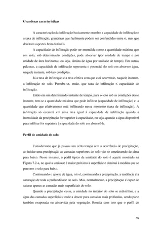76
Grandezas características
A caracterização da infiltração basicamente envolve a capacidade de infiltração e
a taxa de infiltração, grandezas que facilmente podem ser confundidas entre si, mas que
denotam aspectos bem distintos.
A capacidade de infiltração pode ser entendida como a quantidade máxima que
um solo, sob determinadas condições, pode absorver (por unidade de tempo e por
unidade de área horizontal, ou seja, lâmina de água por unidade de tempo). Em outras
palavras, a capacidade de infiltração representa o potencial do solo em absorver água,
naquele instante, sob tais condições.
Já a taxa de infiltração é a taxa efetiva com que está ocorrendo, naquele instante,
a infiltração no solo. Percebe-se, então, que taxa de infiltração ≤ capacidade de
infiltração.
Então em um determinado instante de tempo, para o solo sob as condições desse
instante, tem-se a quantidade máxima que pode infiltrar (capacidade de infiltração) e a
quantidade que efetivamente está infiltrando nesse momento (taxa de infiltração). A
infiltração só ocorrerá em uma taxa igual à capacidade de infiltração quando a
intensidade da precipitação for superior à capacidade, ou seja, quando a água disponível
para infiltrar for superiora à capacidade do solo em absorvê-la.
Perfil de umidade do solo
Considerando que já passou um certo tempo sem a ocorrência de precipitação,
ao iniciar uma precipitação as camadas superiores do solo vão se umedecendo de cima
para baixo. Nesse instante, o perfil típico da umidade do solo é aquele mostrado na
Figura 7.2-a, no qual a umidade é maior próximo à superfície e diminui à medida que se
percorre o solo para baixo.
Continuando o aporte de água, isto é, continuando a precipitação, a tendência é a
saturação de toda a profundidade do solo. Mas, normalmente, a precipitação é capaz de
saturar apenas as camadas mais superficiais do solo.
Quando a precipitação cessa, a umidade no interior do solo se redistribui, e a
água das camadas superficiais tende a descer para camadas mais profundas, sendo parte
também evaporada ou absorvida pela vegetação. Resulta com isso que o perfil de
 