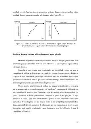 77
profundidade
umidade
superfície
do solo
profundidade
umidade
superfície
do solo
(a) (b)
umidade no solo fica invertido, relativamente ao início da precipitação, sendo a maior
umidade do solo agora nas camadas inferiores do solo (Figura 7.2-b).
Figura 7.2 – Perfis de umidade do solo: (a) transcorrido algum tempo do início da
precipitação; (b) e algum tempo depois de cessar a precipitação.
Evolução da capacidade de infiltração durante a precipitação
O exame do processo de infiltração desde o início da precipitação até após esse
aporte de água cessar também pode ser feito enfocando-se a evolução da capacidade de
infiltração do solo.
Suponha-se que ocorra uma precipitação de intensidade menor do que a
capacidade de infiltração do solo, para as condições em que ele se encontrava. Então, se
o aporte de água é menor do que a capacidade que o solo tem de absorver água, toda a
precipitação vai infiltrar. Tem-se que, nesse instante de tempo, está ocorrendo uma taxa
de infiltração inferior à capacidade de infiltração do solo.
Como descrito anteriormente, à medida que a água vai infiltrando no solo, este
vai se umedecendo e, conseqüentemente, vai “perdendo” capacidade de infiltração ou
sua capacidade de absorver água. Caso a precipitação continue, atinge-se um estágio em
que a capacidade de infiltração diminuiu tanto que se iguala à precipitação. Ou seja,
perdeu-se a “folga” que tinha anteriormente, quando o solo apresentava uma certa
capacidade de infiltração e não era preciso utilizá-la por completo para infiltrar toda a
água. A umidade do solo aumentou de tal maneira que sua capacidade de absorver água
diminuiu e está igual à precipitação (nesse instante, a taxa de infiltração é igual à
capacidade infiltração).
 