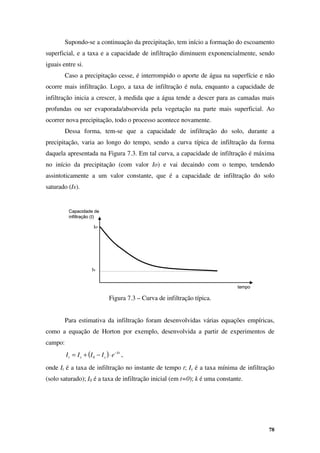78
Capacidade de
infiltração (I)
tempo
Io
Is
Capacidade de
infiltração (I)
tempo
Io
Is
Supondo-se a continuação da precipitação, tem início a formação do escoamento
superficial, e a taxa e a capacidade de infiltração diminuem exponencialmente, sendo
iguais entre si.
Caso a precipitação cesse, é interrompido o aporte de água na superfície e não
ocorre mais infiltração. Logo, a taxa de infiltração é nula, enquanto a capacidade de
infiltração inicia a crescer, à medida que a água tende a descer para as camadas mais
profundas ou ser evaporada/absorvida pela vegetação na parte mais superficial. Ao
ocorrer nova precipitação, todo o processo acontece novamente.
Dessa forma, tem-se que a capacidade de infiltração do solo, durante a
precipitação, varia ao longo do tempo, sendo a curva típica de infiltração da forma
daquela apresentada na Figura 7.3. Em tal curva, a capacidade de infiltração é máxima
no início da precipitação (com valor Io) e vai decaindo com o tempo, tendendo
assintoticamente a um valor constante, que é a capacidade de infiltração do solo
saturado (Is).
Figura 7.3 – Curva de infiltração típica.
Para estimativa da infiltração foram desenvolvidas várias equações empíricas,
como a equação de Horton por exemplo, desenvolvida a partir de experimentos de
campo:
( ) kt
s
s
t e
I
I
I
I −
⋅
−
+
= 0 ,
onde It é a taxa de infiltração no instante de tempo t; Is é a taxa mínima de infiltração
(solo saturado); I0 é a taxa de infiltração inicial (em t=0); k é uma constante.
 