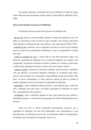 79
Tal equação representa o decaimento da taxa de infiltração ao longo do tempo,
sendo válida para uma precipitação sempre superior à capacidade de infiltração (Tucci,
2000).
Fatores intervenientes no processo de infiltração
Os principais fatores que intervêm no processo de infiltração são:
- tipo de solo: aspectos como porosidade, tamanho e arranjo das partículas do solo vão
influir na capacidade do solo em absorver água (exemplo: solos arenosos apresentam
maior tendência à infiltração do que solos argilosos, mais impermeáveis) (Pinto, 1976);
- umidade do solo: conforme o solo se apresente com maior ou menor teor de umidade,
menor ou maior será sua capacidade de infiltração, ou seja, sua capacidade de “receber
mais água”;
- estado da superfície do solo: o mesmo tipo de solo pode apresentar regiões com
diferentes capacidades de infiltração, face ao estado da superfície; por exemplo, solos
compactados, seja devido ao trânsito de veículos, rebanhos, etc, tornam-se menos aptos
a infiltrar (mais impermeáveis) do que o mesmo solo no seu estado “natural”;
- cobertura vegetal: a presença de uma densa cobertura vegetal favorece a infiltração,
visto que dificulta o escoamento superficial (obstrução ao escoamento pelas raízes,
troncos, restos de folhas, etc), aumentando a disponibilidade de água para infiltrar; além
disso, ao cessar a precipitação, as raízes absorvem parcela da água na camada de
aeração, agilizando o processo de aumento da capacidade de infiltração;
- temperatura: o fator temperatura influi por alterar a viscosidade da água, sendo mais
fácil a infiltração para uma menor viscosidade (capacidade de infiltração nos meses
frios < capacidade nos meses quentes);
- precipitação: como a infiltração depende de haver água disponível para infiltrar, a
intensidade, duração e o volume total da precipitação irão influir substancialmente nesse
processo.
Tendo em vista os fatores enumerados anteriormente, percebe-se que a
capacidade de infiltração em uma bacia hidrográfica varia espacialmente, já que
apresenta áreas com diferentes tipos de solo, com diferentes estados de compactação e
de umidade, áreas de cobertura da vegetação variáveis, etc.
 
