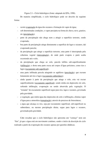 8
Figura 2.1 – Ciclo hidrológico (fonte: adaptado de EPA, 1998).
De maneira simplificada, o ciclo hidrológico pode ser descrito da seguinte
forma:
- ocorre evaporação da água dos oceanos e formação do vapor de água;
- sob determinadas condições, o vapor precipita na forma de chuva, neve, granizo,
etc (precipitação);
- parte da precipitação não chega nem a atingir a superfície terrestre, sendo
evaporada;
- boa parte da precipitação atinge diretamente a superfície de lagos e oceanos, daí
evaporando parcela;
- da precipitação que atinge a superfície terrestre, uma parte é interceptada pela
cobertura vegetal (interceptação), de onde parte evapora e parte acaba
escorrendo até o solo;
- da precipitação que chega ao solo, parcela infiltra sub-superficialmente
(infiltração), e desta uma parte escoa até corpos d’água próximos, como rios e
lagos (escoamento sub-superficial);
- uma parte infiltrada percola atingindo os aqüíferos (percolação), que escoam
lentamente até rios e lagos (escoamento subterrâneo);
- ainda quanto à parte da precipitação que atinge o solo, esta vai escoar
superficialmente (escoamento superficial), sendo retida em depressões do solo,
sofrendo infiltração, evaporação ou sendo absorvida pela vegetação. O
“restante” do escoamento superficial segue para rios, lagos e oceanos, governada
pela gravidade;
- a vegetação, que retém água das depressões do solo e infiltrações, elimina vapor
d’água para a atmosfera (transpiração), através do processo de fotossíntese;
- a água que alcança os rios, seja por escoamento superficial, sub-superficial ou
subterrâneo, ou mesmo precipitação direta, segue para lagos e oceanos,
governada pela gravidade.
Cabe ressaltar que o ciclo hidrológico não apresenta um “começo” nem um
“fim”, já que a água está em movimento contínuo, sendo o início da descrição do ciclo
realizado a partir da evaporação dos oceanos apenas por questões didáticas.
 
