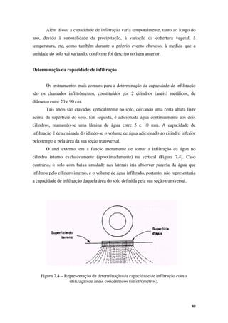 80
Além disso, a capacidade de infiltração varia temporalmente, tanto ao longo do
ano, devido à sazonalidade da precipitação, à variação da cobertura vegetal, à
temperatura, etc, como também durante o próprio evento chuvoso, à medida que a
umidade do solo vai variando, conforme foi descrito no item anterior.
Determinação da capacidade de infiltração
Os instrumentos mais comuns para a determinação da capacidade de infiltração
são os chamados infiltrômetros, constituídos por 2 cilindros (anéis) metálicos, de
diâmetro entre 20 e 90 cm.
Tais anéis são cravados verticalmente no solo, deixando uma certa altura livre
acima da superfície do solo. Em seguida, é adicionada água continuamente aos dois
cilindros, mantendo-se uma lâmina de água entre 5 e 10 mm. A capacidade de
infiltração é determinada dividindo-se o volume de água adicionado ao cilindro inferior
pelo tempo e pela área da sua seção transversal.
O anel externo tem a função meramente de tornar a infiltração da água no
cilindro interno exclusivamente (aproximadamente) na vertical (Figura 7.4). Caso
contrário, o solo com baixa umidade nas laterais iria absorver parcela da água que
infiltrou pelo cilindro interno, e o volume de água infiltrado, portanto, não representaria
a capacidade de infiltração daquela área do solo definida pela sua seção transversal.
Figura 7.4 – Representação da determinação da capacidade de infiltração com a
utilização de anéis concêntricos (infiltrômetros).
 