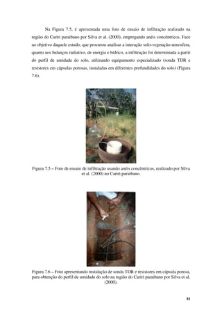 81
Na Figura 7.5, é apresentada uma foto de ensaio de infiltração realizado na
região do Cariri paraibano por Silva et al. (2000), empregando anéis concêntricos. Face
ao objetivo daquele estudo, que procurou analisar a interação solo-vegetação-atmosfera,
quanto aos balanços radiativo, de energia e hídrico, a infiltração foi determinada a partir
do perfil de umidade do solo, utilizando equipamento especializado (sonda TDR e
resistores em cápsulas porosas, instaladas em diferentes profundidades do solo) (Figura
7.6).
Figura 7.5 – Foto de ensaio de infiltração usando anéis concêntricos, realizado por Silva
et al. (2000) no Cariri paraibano.
Figura 7.6 – Foto apresentando instalação de sonda TDR e resistores em cápsula porosa,
para obtenção do perfil de umidade do solo na região do Cariri paraibano por Silva et al.
(2000).
 
