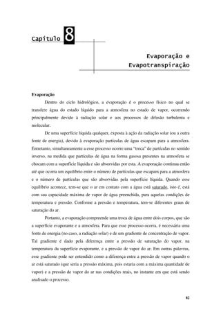 82
Capítulo
Capítulo
Capítulo
Capítulo 8
8
8
8
Evaporação e
Evaporação e
Evaporação e
Evaporação e
Evapotranspiração
Evapotranspiração
Evapotranspiração
Evapotranspiração
Evaporação
Dentro do ciclo hidrológico, a evaporação é o processo físico no qual se
transfere água do estado líquido para a atmosfera no estado de vapor, ocorrendo
principalmente devido à radiação solar e aos processos de difusão turbulenta e
molecular.
De uma superfície líquida qualquer, exposta à ação da radiação solar (ou a outra
fonte de energia), devido à evaporação partículas de água escapam para a atmosfera.
Entretanto, simultaneamente a esse processo ocorre uma “troca” de partículas no sentido
inverso, na medida que partículas de água na forma gasosa presentes na atmosfera se
chocam com a superfície líquida e são absorvidas por esta. A evaporação continua então
até que ocorra um equilíbrio entre o número de partículas que escapam para a atmosfera
e o número de partículas que são absorvidas pela superfície líquida. Quando esse
equilíbrio acontece, tem-se que o ar em contato com a água está saturado, isto é, está
com sua capacidade máxima de vapor de água preenchida, para aquelas condições de
temperatura e pressão. Conforme a pressão e temperatura, tem-se diferentes graus de
saturação do ar.
Portanto, a evaporação compreende uma troca de água entre dois corpos, que são
a superfície evaporante e a atmosfera. Para que esse processo ocorra, é necessária uma
fonte de energia (no caso, a radiação solar) e de um gradiente de concentração de vapor.
Tal gradiente é dado pela diferença entre a pressão de saturação do vapor, na
temperatura da superfície evaporante, e a pressão de vapor do ar. Em outras palavras,
esse gradiente pode ser entendido como a diferença entre a pressão de vapor quando o
ar está saturado (que seria a pressão máxima, pois estaria com a máxima quantidade de
vapor) e a pressão de vapor do ar nas condições reais, no instante em que está sendo
analisado o processo.
 