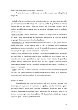 83
Fatores que influenciam o processo de evaporação
Pode-se dizer que a ocorrência da evaporação em uma bacia hidrográfica é
função de:
- radiação solar: constitui a principal fonte de energia para o processo de evaporação,
que consome cerca de 585 cal/g (à 25o
C) (Tucci, 2000). A quantidade de radiação
emitida pelo Sol que atinge a superfície terrestre não é uniforme, variando com a
posição geográfica, a presença de gases na atmosfera, a época do ano e as condições
climáticas locais;
- pressão de vapor: como já comentado, a existência de um gradiente de concentração
de vapor é uma das condições necessárias para a ocorrência do processo, sendo a
evaporação diretamente proporcional a tal gradiente;
- temperatura do ar: a temperatura tem influência no sentido de que, quanto maior a
temperatura, maior é a capacidade do ar em ter vapor de água (o ar suporta uma maior
quantidade de vapor), sendo maior a pressão de saturação do ar, aumento o gradiente de
concentração de vapor e, assim, aumentando a evaporação;
- umidade do ar: a umidade do ar representa a quantidade de vapor de água presente no
ar, interferindo na pressão exercida por essa quantidade de vapor. Quanto maior a
umidade, tem-se que a quantidade de vapor presente é mais próxima da quantidade
máxima possível (saturação) e, portanto, mais próxima é a pressão exercida por essa
quantidade de vapor em relação à pressão de saturação (ou seja, menor é o gradiente), e
menor é a evaporação;
- vento: o vento atua no sentido de renovar o ar saturado acima da superfície evaporante
(ele retira o ar com maior umidade ou saturado e repõe com ar mais seco), permitindo
sempre a ocorrência de um gradiente de concentração de vapor.
Balanço de energia
A radiação solar, que tem comprimento de onda curto, constitui a principal fonte
de energia para o processo de evaporação na superfície terrestre. Entretanto, apenas
parcela da radiação emitida pelo Sol atinge a superfície, já que uma parte do total
emitido é absorvida pela atmosfera (gases e outras partículas presentes) e outra parte é
dispersa para o espaço, como ilustra a Figura 8.1. Da parcela de radiação que atinge a
superfície, parte é refletida e parte é absorvida.
 