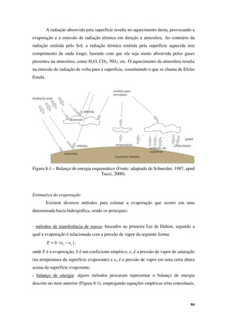 84
A radiação absorvida pela superfície resulta no aquecimento desta, provocando a
evaporação e a emissão de radiação térmica em direção à atmosfera. Ao contrário da
radiação emitida pelo Sol, a radiação térmica emitida pela superfície aquecida tem
comprimento de onda longo, fazendo com que ela seja muito absorvida pelos gases
presentes na atmosfera, como H2O, CO2, NO3, etc. O aquecimento da atmosfera resulta
na emissão de radiação de volta para a superfície, constituindo o que se chama de Efeito
Estufa.
Figura 8.1 – Balanço de energia esquemático (Fonte: adaptado de Schneider, 1987, apud
Tucci, 2000).
Estimativa da evaporação
Existem diversos métodos para estimar a evaporação que ocorre em uma
determinada bacia hidrográfica, sendo os principais:
- métodos de transferência de massa: baseados na primeira Lei de Dalton, segundo a
qual a evaporação é relacionada com a pressão de vapor da seguinte forma:
)
( a
s e
e
b
E −
⋅
= ,
onde E é a evaporação, b é um coeficiente empírico, es é a pressão de vapor de saturação
(na temperatura da superfície evaporante) e ea é a pressão de vapor em uma certa altura
acima da superfície evaporante.
- balanço de energia: alguns métodos procuram representar o balanço de energia
descrito no item anterior (Figura 8.1), empregando equações empíricas e/ou conceituais,
 
