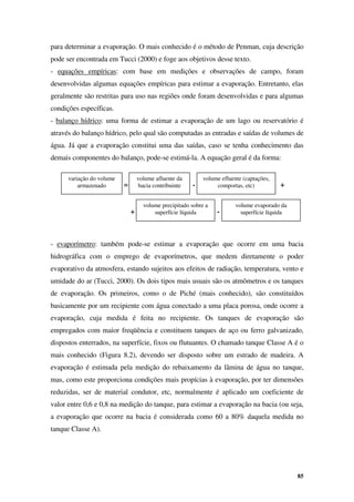 85
para determinar a evaporação. O mais conhecido é o método de Penman, cuja descrição
pode ser encontrada em Tucci (2000) e foge aos objetivos desse texto.
- equações empíricas: com base em medições e observações de campo, foram
desenvolvidas algumas equações empíricas para estimar a evaporação. Entretanto, elas
geralmente são restritas para uso nas regiões onde foram desenvolvidas e para algumas
condições específicas.
- balanço hídrico: uma forma de estimar a evaporação de um lago ou reservatório é
através do balanço hídrico, pelo qual são computadas as entradas e saídas de volumes de
água. Já que a evaporação constitui uma das saídas, caso se tenha conhecimento das
demais componentes do balanço, pode-se estimá-la. A equação geral é da forma:
- evaporímetro: também pode-se estimar a evaporação que ocorre em uma bacia
hidrográfica com o emprego de evaporímetros, que medem diretamente o poder
evaporativo da atmosfera, estando sujeitos aos efeitos de radiação, temperatura, vento e
umidade do ar (Tucci, 2000). Os dois tipos mais usuais são os atmômetros e os tanques
de evaporação. Os primeiros, como o de Piché (mais conhecido), são constituídos
basicamente por um recipiente com água conectado a uma placa porosa, onde ocorre a
evaporação, cuja medida é feita no recipiente. Os tanques de evaporação são
empregados com maior freqüência e constituem tanques de aço ou ferro galvanizado,
dispostos enterrados, na superfície, fixos ou flutuantes. O chamado tanque Classe A é o
mais conhecido (Figura 8.2), devendo ser disposto sobre um estrado de madeira. A
evaporação é estimada pela medição do rebaixamento da lâmina de água no tanque,
mas, como este proporciona condições mais propícias à evaporação, por ter dimensões
reduzidas, ser de material condutor, etc, normalmente é aplicado um coeficiente de
valor entre 0,6 e 0,8 na medição do tanque, para estimar a evaporação na bacia (ou seja,
a evaporação que ocorre na bacia é considerada como 60 a 80% daquela medida no
tanque Classe A).
variação do volume
armazenado
volume afluente da
bacia contribuinte
volume efluente (captações,
comportas, etc)
volume precipitado sobre a
superfície líquida
volume evaporado da
superfície líquida
= -
+ -
+
 