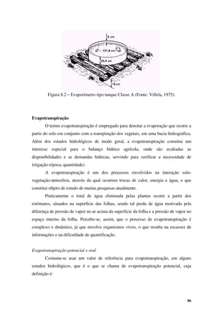 86
Figura 8.2 – Evaporímetro tipo tanque Classe A (Fonte: Villela, 1975).
Evapotranspiração
O termo evapotranspiração é empregado para denotar a evaporação que ocorre a
partir do solo em conjunto com a transpiração dos vegetais, em uma bacia hidrográfica.
Além dos estudos hidrológicos de modo geral, a evapotranspiração constitui um
interesse especial para o balanço hídrico agrícola, onde são avaliadas as
disponibilidades e as demandas hídricas, servindo para verificar a necessidade de
irrigação (época, quantidade).
A evapotranspiração é um dos processos envolvidos na interação solo-
vegetação-atmosfera, através da qual ocorrem trocas de calor, energia e água, e que
constitui objeto de estudo de muitas pesquisas atualmente.
Praticamente o total de água eliminada pelas plantas ocorre a partir dos
estômatos, situados na superfície das folhas, sendo tal perda de água motivada pela
diferença de pressão de vapor no ar acima da superfície da folha e a pressão de vapor no
espaço interno da folha. Percebe-se, assim, que o processo de evapotranspiração é
complexo e dinâmico, já que envolve organismos vivos, o que resulta na escassez de
informações e na dificuldade de quantificação.
Evapotranspiração potencial x real
Costuma-se usar um valor de referência para evapotranspiração, em alguns
estudos hidrológicos, que é o que se chama de evapotranspiração potencial, cuja
definição é:
 