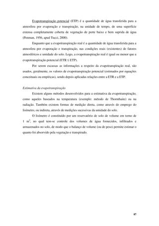 87
Evapotranspiração potencial (ETP) é a quantidade de água transferida para a
atmosfera por evaporação e transpiração, na unidade de tempo, de uma superfície
extensa completamente coberta de vegetação de porte baixo e bem suprida de água
(Penman, 1956, apud Tucci, 2000).
Enquanto que a evapotranspiração real é a quantidade de água transferida para a
atmosfera por evaporação e transpiração, nas condições reais (existentes) de fatores
atmosféricos e umidade do solo. Logo, a evapotranspiração real é igual ou menor que a
evapotranspiração potencial (ETR ≤ ETP).
Por serem escassas as informações a respeito da evapotranspiração real, são
usados, geralmente, os valores de evapotranspiração potencial (estimados por equações
conceituais ou empíricas), sendo depois aplicadas relações entre a ETR e a ETP.
Estimativa da evapotranspiração
Existem alguns métodos desenvolvidos para a estimativa da evapotranspiração,
como aqueles baseados na temperatura (exemplo: método de Thornthaite) ou na
radiação. Também existem formas de medição direta, como através do emprego do
lisímetro, ou indireta, através de medições sucessivas da umidade do solo.
O lisímetro é constituído por um reservatório de solo de volume em torno de
1 m3
, no qual tem-se controle dos volumes de água fornecidos, infiltrados e
armazenados no solo, de modo que o balanço de volume (ou de peso) permite estimar o
quanto foi absorvido pela vegetação e transpirado.
 