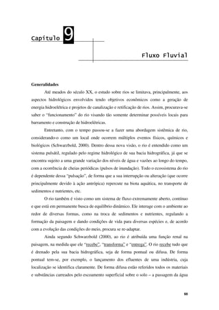 88
Capítulo
Capítulo
Capítulo
Capítulo 9
9
9
9
Fluxo Fluvial
Fluxo Fluvial
Fluxo Fluvial
Fluxo Fluvial
Generalidades
Até meados do século XX, o estudo sobre rios se limitava, principalmente, aos
aspectos hidrológicos envolvidos tendo objetivos econômicos como a geração de
energia hidroelétrica e projetos de canalização e retificação de rios. Assim, procurava-se
saber o “funcionamento” do rio visando tão somente determinar possíveis locais para
barramento e construção de hidroelétricas.
Entretanto, com o tempo passou-se a fazer uma abordagem sistêmica de rio,
considerando-o como um local onde ocorrem múltiplos eventos físicos, químicos e
biológicos (Schwarzbold, 2000). Dentro dessa nova visão, o rio é entendido como um
sistema pulsátil, regulado pelo regime hidrológico de sua bacia hidrográfica, já que se
encontra sujeito a uma grande variação dos níveis de água e vazões ao longo do tempo,
com a ocorrência de cheias periódicas (pulsos de inundação). Todo o ecossistema do rio
é dependente dessa “pulsação”, de forma que a sua interrupção ou alteração (que ocorre
principalmente devido à ação antrópica) repercute na biota aquática, no transporte de
sedimentos e nutrientes, etc.
O rio também é visto como um sistema de fluxo extremamente aberto, contínuo
e que está em permanente busca de equilíbrio dinâmico. Ele interage com o ambiente ao
redor de diversas formas, como na troca de sedimentos e nutrientes, regulando a
formação da paisagem e dando condições de vida para diversas espécies e, de acordo
com a evolução das condições do meio, procura se re-adaptar.
Ainda segundo Schwarzbold (2000), ao rio é atribuída uma função renal na
paisagem, na medida que ele “recebe”, “transforma” e “entrega”. O rio recebe tudo que
é drenado pela sua bacia hidrográfica, seja de forma pontual ou difusa. De forma
pontual tem-se, por exemplo, o lançamento dos efluentes de uma indústria, cuja
localização se identifica claramente. De forma difusa estão referidos todos os materiais
e substâncias carreados pelo escoamento superficial sobre o solo – a passagem da água
 