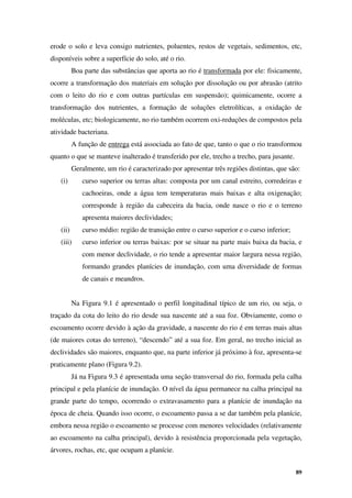 89
erode o solo e leva consigo nutrientes, poluentes, restos de vegetais, sedimentos, etc,
disponíveis sobre a superfície do solo, até o rio.
Boa parte das substâncias que aporta ao rio é transformada por ele: fisicamente,
ocorre a transformação dos materiais em solução por dissolução ou por abrasão (atrito
com o leito do rio e com outras partículas em suspensão); quimicamente, ocorre a
transformação dos nutrientes, a formação de soluções eletrolíticas, a oxidação de
moléculas, etc; biologicamente, no rio também ocorrem oxi-reduções de compostos pela
atividade bacteriana.
A função de entrega está associada ao fato de que, tanto o que o rio transformou
quanto o que se manteve inalterado é transferido por ele, trecho a trecho, para jusante.
Geralmente, um rio é caracterizado por apresentar três regiões distintas, que são:
(i) curso superior ou terras altas: composta por um canal estreito, corredeiras e
cachoeiras, onde a água tem temperaturas mais baixas e alta oxigenação;
corresponde à região da cabeceira da bacia, onde nasce o rio e o terreno
apresenta maiores declividades;
(ii) curso médio: região de transição entre o curso superior e o curso inferior;
(iii) curso inferior ou terras baixas: por se situar na parte mais baixa da bacia, e
com menor declividade, o rio tende a apresentar maior largura nessa região,
formando grandes planícies de inundação, com uma diversidade de formas
de canais e meandros.
Na Figura 9.1 é apresentado o perfil longitudinal típico de um rio, ou seja, o
traçado da cota do leito do rio desde sua nascente até a sua foz. Obviamente, como o
escoamento ocorre devido à ação da gravidade, a nascente do rio é em terras mais altas
(de maiores cotas do terreno), “descendo” até a sua foz. Em geral, no trecho inicial as
declividades são maiores, enquanto que, na parte inferior já próximo à foz, apresenta-se
praticamente plano (Figura 9.2).
Já na Figura 9.3 é apresentada uma seção transversal do rio, formada pela calha
principal e pela planície de inundação. O nível da água permanece na calha principal na
grande parte do tempo, ocorrendo o extravasamento para a planície de inundação na
época de cheia. Quando isso ocorre, o escoamento passa a se dar também pela planície,
embora nessa região o escoamento se processe com menores velocidades (relativamente
ao escoamento na calha principal), devido à resistência proporcionada pela vegetação,
árvores, rochas, etc, que ocupam a planície.
 