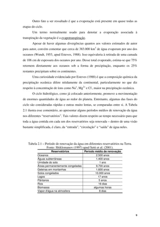 9
Outro fato a ser ressaltado é que a evaporação está presente em quase todas as
etapas do ciclo.
Um termo normalmente usado para denotar a evaporação associada à
transpiração da vegetação é a evapotranspiração.
Apesar de haver algumas divergências quantos aos valores estimados de autor
para autor, convém comentar que cerca de 383.000 km3
de água evaporam por ano dos
oceanos (Wundt, 1953, apud Esteves, 1988). Isso equivaleria à retirada de uma camada
de 106 cm de espessura dos oceanos por ano. Desse total evaporado, estima-se que 75%
retornem diretamente aos oceanos sob a forma de precipitação, enquanto os 25%
restantes precipitam sobre os continentes.
Uma curiosidade evidenciada por Esteves (1988) é que a composição química da
precipitação oceânica difere nitidamente da continental, particularmente no que diz
respeito à concentração de íons como Na+
, Mg2+
e Cl-
, maior na precipitação oceânica.
O ciclo hidrológico, como já colocado anteriormente, promove a movimentação
de enormes quantidades de água ao redor do planeta. Entretanto, algumas das fases do
ciclo são consideradas rápidas e outras muito lentas, se comparadas entre si. A Tabela
2.1 ilustra esse comentário, ao apresentar alguns períodos médios de renovação da água
nos diferentes “reservatórios”. Tais valores dizem respeito ao tempo necessário para que
toda a água contida em cada um dos reservatórios seja renovada – dentro de uma visão
bastante simplificada, é claro, da “entrada”, “circulação” e “saída” de água neles.
Tabela 2.1 – Período de renovação da água em diferentes reservatórios na Terra.
Fonte: Shiklomanov (1997) apud Setti et al. (2001).
Reservatórios Período médio de renovação
Oceanos 2.500 anos
Águas subterrâneas 1.400 anos
Umidade do solo 1 ano
Áreas permanentemente congeladas 9.700 anos
Geleiras em montanhas 1.600 anos
Solos congelados 10.000 anos
Lagos 17 anos
Pântanos 5 anos
Rios 16 dias
Biomassa algumas horas
Vapor d'água na atmosfera 8 dias
 