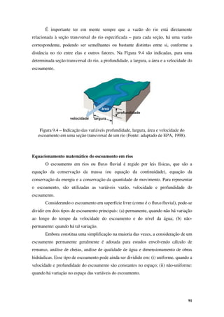 91
É importante ter em mente sempre que a vazão do rio está diretamente
relacionada à seção transversal do rio especificada – para cada seção, há uma vazão
correspondente, podendo ser semelhantes ou bastante distintas entre si, conforme a
distância no rio entre elas e outros fatores. Na Figura 9.4 são indicadas, para uma
determinada seção transversal do rio, a profundidade, a largura, a área e a velocidade do
escoamento.
Figura 9.4 – Indicação das variáveis profundidade, largura, área e velocidade do
escoamento em uma seção transversal de um rio (Fonte: adaptado de EPA, 1998).
Equacionamento matemático do escoamento em rios
O escoamento em rios ou fluxo fluvial é regido por leis físicas, que são a
equação da conservação da massa (ou equação da continuidade), equação da
conservação da energia e a conservação da quantidade de movimento. Para representar
o escoamento, são utilizadas as variáveis vazão, velocidade e profundidade do
escoamento.
Considerando o escoamento em superfície livre (como é o fluxo fluvial), pode-se
dividir em dois tipos de escoamento principais: (a) permanente, quando não há variação
ao longo do tempo da velocidade do escoamento e do nível da água; (b) não-
permanente: quando há tal variação.
Embora constitua uma simplificação na maioria das vezes, a consideração de um
escoamento permanente geralmente é adotada para estudos envolvendo cálculo de
remanso, análise de cheias, análise de qualidade de água e dimensionamento de obras
hidráulicas. Esse tipo de escoamento pode ainda ser dividido em: (i) uniforme, quando a
velocidade e profundidade do escoamento são constantes no espaço; (ii) não-uniforme:
quando há variação no espaço das variáveis do escoamento.
 