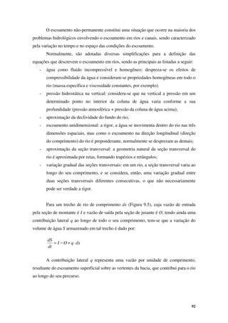 92
dx
q
O
I
dt
dS
⋅
+
−
=
O escoamento não-permanente constitui uma situação que ocorre na maioria dos
problemas hidrológicos envolvendo o escoamento em rios e canais, sendo caracterizado
pela variação no tempo e no espaço das condições do escoamento.
Normalmente, são adotadas diversas simplificações para a definição das
equações que descrevem o escoamento em rios, sendo as principais as listadas a seguir:
- água como fluido incompressível e homogêneo: despreza-se os efeitos de
compressibilidade da água e consideram-se propriedades homogêneas em todo o
rio (massa específica e viscosidade constantes, por exemplo).
- pressão hidrostática na vertical: considera-se que na vertical a pressão em um
determinado ponto no interior da coluna de água varia conforme a sua
profundidade (pressão atmosférica + pressão da coluna de água acima);
- aproximação da declividade do fundo do rio;
- escoamento unidimensional: a rigor, a água se movimenta dentro do rio nas três
dimensões espaciais, mas como o escoamento na direção longitudinal (direção
do comprimento) do rio é preponderante, normalmente se desprezam as demais;
- aproximação da seção transversal: a geometria natural da seção transversal do
rio é aproximada por retas, formando trapézios e retângulos;
- variação gradual das seções transversais: em um rio, a seção transversal varia ao
longo do seu comprimento, e se considera, então, uma variação gradual entre
duas seções transversais diferentes consecutivas, o que não necessariamente
pode ser verdade a rigor.
Para um trecho de rio de comprimento dx (Figura 9.5), cuja vazão de entrada
pela seção de montante é I e vazão de saída pela seção de jusante é O, tendo ainda uma
contribuição lateral q ao longo de todo o seu comprimento, tem-se que a variação do
volume de água S armazenado em tal trecho é dado por:
A contribuição lateral q representa uma vazão por unidade de comprimento,
resultante do escoamento superficial sobre as vertentes da bacia, que contribui para o rio
ao longo do seu percurso.
 