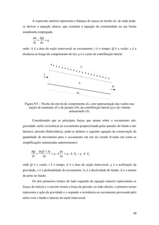 93
q
x
Q
t
A
=
∂
∂
+
∂
∂
f
S
A
g
S
A
g
x
y
A
g
x
A
Q
t
Q
⋅
⋅
−
⋅
⋅
=
∂
∂
⋅
+
∂
∂
+
∂
∂
0
2
)
/
(
A expressão anterior representa o balanço de massa no trecho dx, de onde pode-
se derivar a equação abaixo, que constitui a equação da continuidade na sua forma
usualmente empregada:
onde: A é a área da seção transversal ao escoamento; t é o tempo; Q é a vazão; x é a
distância ao longo do comprimento do rio; q é a vazão de contribuição lateral.
Figura 9.5 – Trecho de um rio de comprimento dx, com representação das vazões nas
seções de montante (I) e de jusante (O), da contribuição lateral (q) e do volume
armazenado (S).
Considerando que as principais forças que atuam sobre o escoamento são:
gravidade; atrito (resistência ao escoamento proporcionada pelas paredes do fundo e das
laterais); pressão (hidrostática), pode-se deduzir a seguinte equação da conservação da
quantidade de movimento para o escoamento em um rio (sendo levadas em conta as
simplificações enumeradas anteriormente):
onde Q é a vazão, t é o tempo, A é a área da seção transversal, g é a aceleração da
gravidade, y é a profundidade do escoamento, S0 é a declividade do fundo, Sf é a tensão
de atrito no fundo.
Os dois primeiros termos do lado esquerdo da equação anterior representam as
forças de inércia e o terceiro termo a força de pressão; no lado direito, o primeiro termo
representa a ação da gravidade e o segundo a resistência ao escoamento provocada pelo
atrito com o fundo e laterais da seção transversal.
I
O
q
dx
S
 