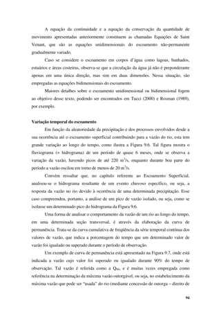 94
A equação da continuidade e a equação da conservação da quantidade de
movimento apresentadas anteriormente constituem as chamadas Equações de Saint
Venant, que são as equações unidimensionais do escoamento não-permanente
gradualmente variado.
Caso se considere o escoamento em corpos d’água como lagoas, banhados,
estuários e áreas costeiras, observa-se que a circulação da água já não é preponderante
apenas em uma única direção, mas sim em duas dimensões. Nessa situação, são
empregadas as equações bidimensionais do escoamento.
Maiores detalhes sobre o escoamento unidimensional ou bidimensional fogem
ao objetivo desse texto, podendo ser encontrados em Tucci (2000) e Rosman (1989),
por exemplo.
Variação temporal do escoamento
Em função da aleatoriedade da precipitação e dos processos envolvidos desde a
sua ocorrência até o escoamento superficial contribuindo para a vazão do rio, esta tem
grande variação ao longo do tempo, como ilustra a Figura 9.6. Tal figura mostra o
fluviograma (= hidrograma) de um período de quase 6 meses, onde se observa a
variação da vazão, havendo picos de até 220 m3
/s, enquanto durante boa parte do
período a vazão oscilou em torno de menos de 20 m3
/s.
Convém ressaltar que, no capítulo referente ao Escoamento Superficial,
analisou-se o hidrograma resultante de um evento chuvoso específico, ou seja, a
resposta da vazão no rio devido à ocorrência de uma determinada precipitação. Esse
caso compreendeu, portanto, a análise de um pico de vazão isolado, ou seja, como se
isolasse um determinado pico do hidrograma da Figura 9.6.
Uma forma de analisar o comportamento da vazão de um rio ao longo do tempo,
em uma determinada seção transversal, é através da elaboração da curva de
permanência. Trata-se da curva cumulativa de freqüência da série temporal contínua dos
valores de vazão, que indica a porcentagem do tempo que um determinado valor de
vazão foi igualado ou superado durante o período de observação.
Um exemplo de curva de permanência está apresentado na Figura 9.7, onde está
indicada a vazão cujo valor foi superado ou igualado durante 90% do tempo de
observação. Tal vazão é referida como a Q90, e é muitas vezes empregada como
referência na determinação da máxima vazão outorgável, ou seja, no estabelecimento da
máxima vazão que pode ser “usada” do rio (mediante concessão de outorga – direito de
 