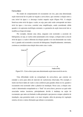 96
Cota (m)
Vazão (m3/s)
Cota (m)
Vazão (m3/s)
Curva-chave
No estudo do comportamento do escoamento em rios, para uma determinada
seção transversal do rio pode ser traçada a curva-chave, que constitui a relação entre a
cota (nível da água) e a descarga (vazão) naquela seção (Figura 9.8). A relação
biunívoca entre nível da água e vazão, ou seja, para cada vazão corresponde um único
nível da água e vice-versa, constitui uma simplificação, sendo considerada válida
quando o rio apresenta morfologia constante e a geometria da seção transversal não se
modifica ao longo do tempo.
Por exemplo, durante uma cheia, enquanto está ocorrendo a ascensão do
hidrograma, ou seja, as vazões estão aumentando com o tempo, a relação entre a cota do
nível da água e a vazão é diferente da relação quando o rio está diminuindo sua vazão,
isto é, quando está ocorrendo a recessão do hidrograma. Simplificadamente, entretanto,
costuma-se considerar uma relação única entre cota e vazão.
Figura 9.8 – Curva-chave para uma determinada seção transversal de um rio.
Uma dificuldade reside na extrapolação da curva-chave, que consiste em
estender a curva para além do intervalo de vazões/cotas observadas. Por exemplo, é
muito raro haver dados de vazão e cotas confiáveis para grandes cheias no rio, quando o
escoamento está ocorrendo sobre a planície de inundação. Nesse caso, a relação cota-
vazão é determinada extrapolando-se o “final” da curva-chave, processo ao qual estão
associadas muitas incertezas, principalmente devido à mudança na seção do
escoamento, que antes era limitada à calha principal e que passou a ocupar a planície de
inundação, cuja geometria tende a ser mais irregular, além da presença de vegetação
rasteira, árvores e outras obstruções que afetam o escoamento.
 