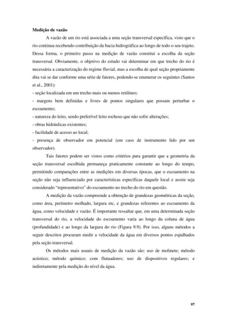 97
Medição de vazão
A vazão de um rio está associada a uma seção transversal específica, visto que o
rio continua recebendo contribuição da bacia hidrográfica ao longo de todo o seu trajeto.
Dessa forma, o primeiro passo na medição de vazão constitui a escolha da seção
transversal. Obviamente, o objetivo do estudo vai determinar em que trecho do rio é
necessária a caracterização do regime fluvial, mas a escolha de qual seção propriamente
dita vai se dar conforme uma série de fatores, podendo-se enumerar os seguintes (Santos
et al., 2001):
- seção localizada em um trecho mais ou menos retilíneo;
- margens bem definidas e livres de pontos singulares que possam perturbar o
escoamento;
- natureza do leito, sendo preferível leito rochoso que não sofre alterações;
- obras hidráulicas existentes;
- facilidade de acesso ao local;
- presença de observador em potencial (em caso de instrumento lido por um
observador).
Tais fatores podem ser vistos como critérios para garantir que a geometria da
seção transversal escolhida permaneça praticamente constante ao longo do tempo,
permitindo comparações entre as medições em diversas épocas, que o escoamento na
seção não seja influenciado por características específicas daquele local e assim seja
considerado “representativo” do escoamento no trecho do rio em questão.
A medição da vazão compreende a obtenção de grandezas geométricas da seção,
como área, perímetro molhado, largura etc, e grandezas referentes ao escoamento da
água, como velocidade e vazão. É importante ressaltar que, em uma determinada seção
transversal do rio, a velocidade do escoamento varia ao longo da coluna de água
(profundidade) e ao longo da largura do rio (Figura 9.9). Por isso, alguns métodos a
seguir descritos procuram medir a velocidade da água em diversos pontos espalhados
pela seção transversal.
Os métodos mais usuais de medição da vazão são: uso de molinete; método
acústico; método químico; com flutuadores; uso de dispositivos regulares; e
indiretamente pela medição do nível da água.
 
