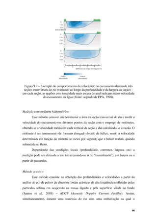 98
Figura 9.9 – Exemplo do comportamento da velocidade do escoamento dentro de três
seções transversais do rio (variando ao longo da profundidade e da largura da seção) –
em cada seção, as regiões com tonalidade mais escura de azul indicam maior velocidade
do escoamento da água (Fonte: adptado de EPA, 1998).
Medição com molinete hidrométrico
Esse método consiste em determinar a área da seção transversal do rio e medir a
velocidade do escoamento em diversos pontos da seção com o emprego de molinetes,
obtendo-se a velocidade média em cada vertical da seção e daí calculando-se a vazão. O
molinete é um instrumento de formato alongado dotado de hélice, sendo a velocidade
determinada em função do número de ciclos por segundo que a hélice realiza, quando
submetida ao fluxo.
Dependendo das condições locais (profundidade, correntes, largura, etc) a
medição pode ser efetuada a vau (atravessando-se o rio “caminhando”), em barcos ou a
partir de passarelas.
Método acústico
Esse método consiste na obtenção das profundidades e velocidades a partir da
análise do eco de pulsos de ultrasom (ondas acústicas de alta freqüência) refletidas pelas
partículas sólidas em suspensão na massa líquida e pela superfície sólida do fundo
(Santos et al., 2001) – ADCP (Acoustic Doppler Current Profiler). Assim,
simultaneamente, durante uma travessia do rio com uma embarcação na qual o
 