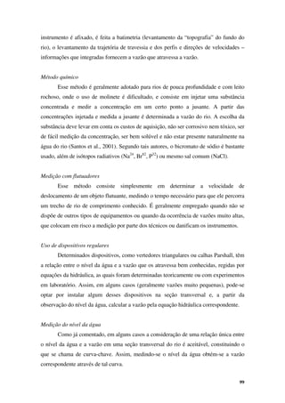 99
instrumento é afixado, é feita a batimetria (levantamento da “topografia” do fundo do
rio), o levantamento da trajetória de travessia e dos perfis e direções de velocidades –
informações que integradas fornecem a vazão que atravessa a vazão.
Método químico
Esse método é geralmente adotado para rios de pouca profundidade e com leito
rochoso, onde o uso de molinete é dificultado, e consiste em injetar uma substância
concentrada e medir a concentração em um certo ponto a jusante. A partir das
concentrações injetada e medida a jusante é determinada a vazão do rio. A escolha da
substância deve levar em conta os custos de aquisição, não ser corrosivo nem tóxico, ser
de fácil medição da concentração, ser bem solúvel e não estar presente naturalmente na
água do rio (Santos et al., 2001). Segundo tais autores, o bicromato de sódio é bastante
usado, além de isótopos radiativos (Na24
, Br82
, P32
) ou mesmo sal comum (NaCl).
Medição com flutuadores
Esse método consiste simplesmente em determinar a velocidade de
deslocamento de um objeto flutuante, medindo o tempo necessário para que ele percorra
um trecho de rio de comprimento conhecido. É geralmente empregado quando não se
dispõe de outros tipos de equipamentos ou quando da ocorrência de vazões muito altas,
que colocam em risco a medição por parte dos técnicos ou danificam os instrumentos.
Uso de dispositivos regulares
Determinados dispositivos, como vertedores triangulares ou calhas Parshall, têm
a relação entre o nível da água e a vazão que os atravessa bem conhecidas, regidas por
equações da hidráulica, as quais foram determinadas teoricamente ou com experimentos
em laboratório. Assim, em alguns casos (geralmente vazões muito pequenas), pode-se
optar por instalar algum desses dispositivos na seção transversal e, a partir da
observação do nível da água, calcular a vazão pela equação hidráulica correspondente.
Medição do nível da água
Como já comentado, em alguns casos a consideração de uma relação única entre
o nível da água e a vazão em uma seção transversal do rio é aceitável, constituindo o
que se chama de curva-chave. Assim, medindo-se o nível da água obtém-se a vazão
correspondente através de tal curva.
 