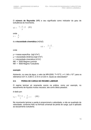 UNIMAR – UNIVERSIDADE DE MARÍLIA FEA – FACULDADE DE ENGENHARIA E ARQUITETURA
HIDRÁULICA PROF. MÁRCIO LUNARDELLI
O número de Reynolds (NR) e seu significado como indicador do grau de
turbulência do movimento.
N R =
V Dx x ρ
µ
onde
µ
ρν =
é a viscosidade cinemática (m2/s2)
N R =
V Dx
ν
onde
ρ = massa especifica (kgf s2
/m4
)
µ = viscosidade dinâmica (kgf s2
/m4
)
ν = viscosidade cinemática (m2
/s2
)
NR < 2000 Regime Laminar
NR > 4000 Regime Turbulento
exemplo
Adotando, no caso da água, o valor de NR=2000, T=15O
C; ν=1,146 x 10-6
; para os
diâmetros 0,01 m, 0,06 m, 0,10 m e 0,03 m. Quais as velocidades?
2.5. PERDA DE CARGA NO REGIME LAMINAR
O regime laminar só raramente ocorre na prática, como por exemplo, no
escoamento de líquidos muitos viscosos, tais como óleos pesados.
é dado por:
h p =
3 2 X µ
γ
V
D
2X X l
No movimento laminar a perda é proporcional a velocidade, e não ao quadrado da
velocidade, conforme feito na fórmula universal da perda de carga, que é aplicado
ao escoamento turbulento.
10
( X )
( XI )
 