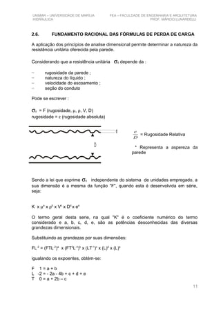 UNIMAR – UNIVERSIDADE DE MARÍLIA FEA – FACULDADE DE ENGENHARIA E ARQUITETURA
HIDRÁULICA PROF. MÁRCIO LUNARDELLI
2.6. FUNDAMENTO RACIONAL DAS FÓRMULAS DE PERDA DE CARGA
A aplicação dos princípios de analise dimensional permite determinar a natureza da
resistência unitária oferecida pela parede.
Considerando que a resistência unitária σ0 depende da :
− rugosidade da parede ;
− natureza do líquido ;
− velocidade do escoamento ;
− seção do conduto
Pode se escrever :
σ0 = F (rugosidade, µ, ρ, V, D)
rugosidade = ε (rugosidade absoluta)
D
e
= Rugosidade Relativa
* Representa a aspereza da
parede
Sendo a lei que exprime σ0 independente do sistema de unidades empregado, a
sua dimensão é a mesma da função "F", quando esta é desenvolvida em série,
seja:
K x µa
x ρb
x Vc
x Dd
x ee
O termo geral desta serie, na qual "K" é o coeficiente numérico do termo
considerado e a, b, c, d, e, são as potências desconhecidas das diversas
grandezas dimensionais.
Substituindo as grandezas por suas dimensões:
FL-2
= (FTL-2
)a
x (FT2
L-4
)b
x (LT-1
)c
x (L)d
x (L)e
igualando os expoentes, obtém-se:
F 1 = a + b
L -2 = - 2a - 4b + c + d + e
T 0 = a + 2b – c
11
e
D
 