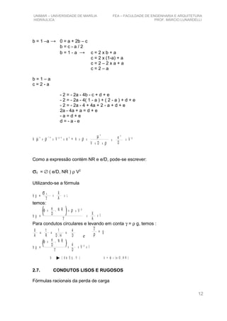 UNIMAR – UNIVERSIDADE DE MARÍLIA FEA – FACULDADE DE ENGENHARIA E ARQUITETURA
HIDRÁULICA PROF. MÁRCIO LUNARDELLI
b = 1 –a → 0 = a + 2b – c
b = c - a / 2
b = 1 - a → c = 2 x b + a
c = 2 x (1-a) + a
c = 2 – 2 x a + a
c = 2 – a
b = 1 – a
c = 2 - a
- 2 = - 2a - 4b - c + d + e
- 2 = - 2a - 4( 1 - a ) + ( 2 - a ) + d + e
- 2 = - 2a - 4 + 4a + 2 - a + d + e
2a - 4a + a = d + e
- a = d + e
d = - a - e
k V ² e = k
a - a e
xµ ρ ρ1 - a
x x x x
µ
ρ
a
V Dx x
x
e
D
e
x V ²
Como a expressão contém NR e e/D, pode-se escrever:
σ0 = ∅ ( e/D, NR ) ρ V2
Utilizando-se a fórmula
h p = γ x x L
X
A
σ 0
temos:
h p = γ
x
x lX
A
φ e
D
, N R x ρ x V ²
x
Para condutos circulares e levando em conta γ = ρ g, temos :
X
A
=
1
R
=
1
D / 4
4
D
=
e
γ
ρ
= g
h p = γ
x
x xV ² l4
D
φ e
D
, N R
x
2.7. CONDUTOS LISOS E RUGOSOS
Fórmulas racionais da perda de carga
12
b ( d a E q . V ) b = ( e /D , N R )xφ
 