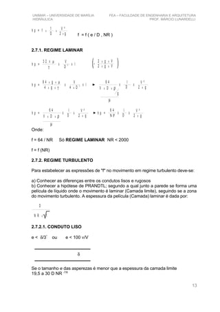 δ
UNIMAR – UNIVERSIDADE DE MARÍLIA FEA – FACULDADE DE ENGENHARIA E ARQUITETURA
HIDRÁULICA PROF. MÁRCIO LUNARDELLI
h p = f x
1
D x
V ²
2 g
x
f = f ( e / D , NR )
2.7.1. REGIME LAMINAR
h p =
3 2 X µ
γ
V
D
2X X l
2 g Vx x
2 g Vx x*
h p =
6 4 gx µ
γ
x
x x4 g
V
D
2
4 x
X X l
6 4
V Dx x ρ
l
D
X X
g
µ
V ²
2 gx
h p =
6 4
V Dx x ρ
l
D
X
µ
X
V ²
2 gx
h p =
6 4
Ν Ρ
l
D
X X
V ²
2 gx
Onde:
f = 64 / NR Só REGIME LAMINAR NR < 2000
f = f (NR)
2.7.2. REGIME TURBULENTO
Para estabelecer as expressões de "f" no movimento em regime turbulento deve-se:
a) Conhecer as diferenças entre os condutos lisos e rugosos
b) Conhecer a hipótese de PRANDTL; segundo a qual junto a parede se forma uma
película de líquido onde o movimento é laminar (Camada limite), seguindo se a zona
do movimento turbulento. A espessura da película (Camada) laminar é dada por:
D
N R fx
2.7.2.1. CONDUTO LISO
e < δ/3*
ou e < 100 ν/V
Se o tamanho e das asperezas é menor que a espessura da camada limite
19,5 a 30 D NR -7/8
13
 