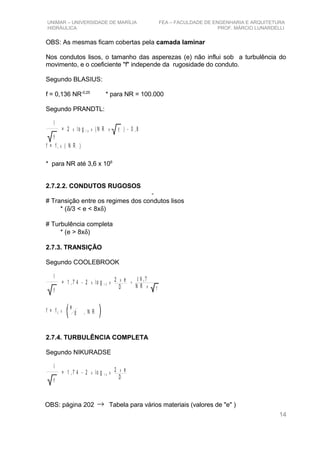 UNIMAR – UNIVERSIDADE DE MARÍLIA FEA – FACULDADE DE ENGENHARIA E ARQUITETURA
HIDRÁULICA PROF. MÁRCIO LUNARDELLI
OBS: As mesmas ficam cobertas pela camada laminar
Nos condutos lisos, o tamanho das asperezas (e) não influi sob a turbulência do
movimento, e o coeficiente "f" independe da rugosidade do conduto.
Segundo BLASIUS:
f = 0,136 NR-0,25
* para NR = 100.000
Segundo PRANDTL:
l
f
= 2 lo g ( N R ) - 0 ,8x x x1 0 f
f = f ( N R )1 x
* para NR até 3,6 x 106
2.7.2.2. CONDUTOS RUGOSOS
-
# Transição entre os regimes dos condutos lisos
* (δ/3 < e < 8xδ)
# Turbulência completa
* (e > 8xδ)
2.7.3. TRANSIÇÃO
Segundo COOLEBROOK
2 e
D
x
l
f
= 1 , 7 4 - 2 lo gx 1 0 x +
f
1 8 ,7
N R x
f = f 2 x
e
d , N R
2.7.4. TURBULÊNCIA COMPLETA
Segundo NIKURADSE
2 e
D
x
l
f
= 1 , 7 4 - 2 lo gx 1 0 x
OBS: página 202 → Tabela para vários materiais (valores de "e" )
14
 