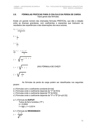 UNIMAR – UNIVERSIDADE DE MARÍLIA FEA – FACULDADE DE ENGENHARIA E ARQUITETURA
HIDRÁULICA PROF. MÁRCIO LUNARDELLI
2.8. FÓRMULAS PRÁTICAS PARA O CÁLCULO DA PERDA DE CARGA
Tipos gerais das fórmulas.
Existe um grande número das chamadas fórmulas PRÁTICAs, que dão a relação
entre as diversas grandezas, com coeficientes e expoentes que traduzem os
resultados das experiências e das observações dos seus autores.
h p = b x V ² x l
R
R = A
P
J = h p
l
h p = J
l
= b x V ²
R
V =
l x R x J
b
V = C R x J
C =
1
b
As fórmulas da perda de carga podem ser classificadas nos seguintes
grupos :
a ) Fórmulas com o coeficiente constante [b=cte]
b ) Fórmulas onde o coeficiente depende de "V" [b=f(V)]
c ) Fórmulas onde o coeficiente depende "D" [b=f(D)]
d ) Fórmulas onde o coeficiente depende de "V" e "D" [b=ψ(V,D)]
a.1 ) Fórmula de DUPUIT
Tubos de ferro fundidos ( fo
fo
)
b = 0,0004
f = 8gb ≅ f = 0,0314
b.1 ) Fórmula de WEISSSBACH
α + β
V
b =
15
(XIII) FÓRMULA DE CHEZY
 