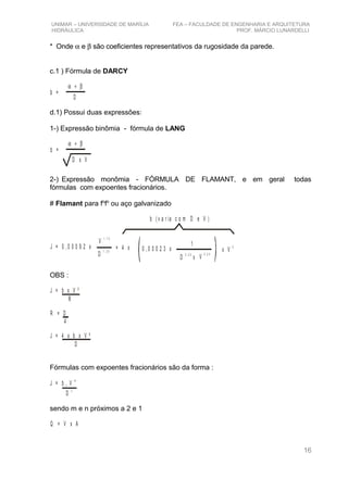 UNIMAR – UNIVERSIDADE DE MARÍLIA FEA – FACULDADE DE ENGENHARIA E ARQUITETURA
HIDRÁULICA PROF. MÁRCIO LUNARDELLI
* Onde α e β são coeficientes representativos da rugosidade da parede.
c.1 ) Fórmula de DARCY
α + β
b =
D
d.1) Possui duas expressões:
1-) Expressão binômia - fórmula de LANG
α + β
b =
D x V
2-) Expressão monômia - FÓRMULA DE FLAMANT, e em geral todas
fórmulas com expoentes fracionários.
# Flamant para fo
fo
ou aço galvanizado
J = 0 , 0 0 0 9 2 x
V
1 , 7 5
D
1 , 3 5
= 4 x 0 , 0 0 0 2 3 x
1
D
0 , 2 5
x V
0 ,2 5
x V
2
b ( v a r ia c o m D e V )
OBS :
J = b x V ²
R
R = D
4
J = 4 x b x V ²
D
Fórmulas com expoentes fracionários são da forma :
J = b V1
m
D
n
sendo m e n próximos a 2 e 1
Q = V x A
16
 