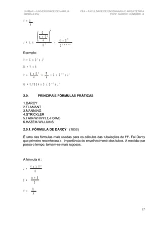 UNIMAR – UNIVERSIDADE DE MARÍLIA FEA – FACULDADE DE ENGENHARIA E ARQUITETURA
HIDRÁULICA PROF. MÁRCIO LUNARDELLI
V = Q
A
J = b x1
Q
π x D ²
4
m
D
n
K x Q
m
=
D
2 x m + n
Exemplo:
V = C x D x J
x y
Q = V x A
V =
π x D ²
4
=
π
4
x C x D x J
x + 2 y
Q = 0 , 7 8 5 4 x C x D x J
x + 2 y
2.9. PRINCIPAIS FÓRMULAS PRÁTICAS
1.DARCY
2.FLAMANT
3.MANNING
4.STRICKLER
5.FAIR-WHIPPLE-HSIAO
6.HAZEM-WILLIANS
2.9.1. FÓRMULA DE DARCY (1858)
É uma das fórmulas mais usadas para os cálculos das tubulações de fo
fo
. Foi Darcy
que primeiro reconheceu a importância do envelhecimento dos tubos. A medida que
passa o tempo, tornam-se mais rugosos.
A fórmula é :
J =
4 x b V ²
D
b =
α + β
D
V =
Q
A
17
 