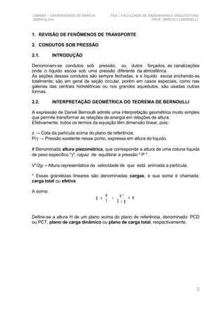 UNIMAR – UNIVERSIDADE DE MARÍLIA FEA – FACULDADE DE ENGENHARIA E ARQUITETURA
HIDRÁULICA PROF. MÁRCIO LUNARDELLI
1. REVISÃO DE FENÔMENOS DE TRANSPORTE
2. CONDUTOS SOB PRESSÃO
2.1. INTRODUÇÃO
Denominam-se condutos sob pressão, ou dutos forçados, as canalizações
onde o líquido escoa sob uma pressão diferente da atmosférica.
As seções desses condutos são sempre fechadas, e o líquido escoa enchendo-as
totalmente; são em geral de seção circular, porém em casos especiais, como nas
galerias das centrais hidrelétricas ou nos grandes aquedutos, são usadas outras
formas.
2.2. INTERPRETAÇÃO GEOMÉTRICA DO TEOREMA DE BERNOULLI
A expressão de Daniel Bernoulli admite uma interpretação geométrica muito simples
que permite transformar as relações de energia em relações de altura.
Efetivamente, todos os termos da equação têm dimensão linear, pois:
z → Cota da partícula acima do plano de referência.
P/γ → Pressão existente nesse ponto, expressa em altura do líquido.
# Denominada altura piezométrica, que corresponde a altura de uma coluna liquida
de peso especifico "γ", capaz de equilibrar a pressão " P ".
V2
/2g→ Altura representativa da velocidade de que está animada a partícula.
* Essas grandezas lineares são denominadas cargas, e sua soma é chamada:
carga total ou efetiva
A soma:
Z
P V ²
2 gXγ+ = H+
Define-se a altura H de um plano acima do plano de referência, denominado: PCD
ou PCT, plano de carga dinâmico ou plano de carga total, respectivamente.
2
 