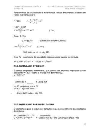 UNIMAR – UNIVERSIDADE DE MARÍLIA FEA – FACULDADE DE ENGENHARIA E ARQUITETURA
HIDRÁULICA PROF. MÁRCIO LUNARDELLI
Para condutos de seção circular é mais cômodo utilizar diretamente o diâmetro em
vez do raio hidráulico (R).
R = D / 4 2
13
2
4
1
J
D
n
V ×





×=
(1/4)2/3
= 0,397
1/22/3
JD
n
0,397
V ××= ` ( XVII )
Onde:
Q=V A
Q = V ∏D2
/ 4 Substituindo em (XVII), temos:
JD
n
0,312
Q 1/22/3
××= ( XVIII )
OBS: Valor de "n" → pág. 223.
Onde "n" → coeficiente de rugosidade, dependendo da parede do conduto.
J = 6,35 n2
V2
/ D4/3
= 10,295 n2
Q2
/ D16/3
2.9.4. FÓRMULA DE STRICKLER
É idêntica a expressão de MANNING que, por sua vez, exprime a rugosidade por um
coeficiente "K", cujo valor é o inverso de n de MANNING.
V = K R2/3
J1/2
- Valores de K →___ 2pág. 224
k = 90 - condutos novos, fºfº
k = 100 - aço sem solda
- Ábaco da fórmula → pág. 318
2.9.5. FÓRMULA DE FAIR-WHIPPLE-HSIAO
É aconselhada para o cálculo dos condutos de pequenos diâmetro das instalações
domiciliares.
J = 0,002021 Q1,88
/ D4,88
Isolando Q :
Q = 27,113 J0,532
D2,596
* Tubos de Aço ou Ferro Galvanizado (Água Fria)
20
 