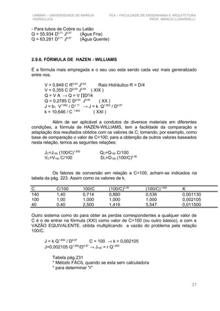 UNIMAR – UNIVERSIDADE DE MARÍLIA FEA – FACULDADE DE ENGENHARIA E ARQUITETURA
HIDRÁULICA PROF. MÁRCIO LUNARDELLI
- Para tubos de Cobre ou Latão
Q = 55,934 D2,71
J0,57
(Água Fria)
Q = 63,281 D2,71
J0,57
(Água Quente)
2.9.6. FÓRMULA DE HAZEN - WILLIAMS
É a fórmula mais empregada e o seu uso esta sendo cada vez mais generalizado
entre nos.
V = 0,849 C R0,63
J0,54
Raio Hidráulico R = D/4
V = 0,355 C D0,63
J0,54
( XIX )
Q = V A → Q = V ∏D2
/4
Q = 0,2785 C D2,63
J0,54
( XX )
J = b1 V1,852
/ D1,17
→ J = k Q1,852
/ D4,87
k = 10,646 / C 1,852
( XXI )
Além de ser aplicável a condutos de diversos materiais em diferentes
condições, a fórmula de HAZEN-WILLIAMS, tem a facilidade da comparação e
adaptação dos resultados obtidos com os valores de C; tomando, por exemplo, como
base de comparação o valor de C=100; para a obtenção de outros valores baseados
nesta relação, temos as seguintes relações:
JC=J100 (100/C)1,852
QC=Q100 C/100
VC=V100 C/100 DC=D100 (100/C)0,38
Os fatores de conversão em relação a C=100, acham-se indicados na
tabela da pág. 223. Assim como os valores de k.
C C/100 100/C (100/C)0,38
(100/C)1,852
K
140 1,40 0,714 0,880 0,536 0,001130
100 1,00 1,000 1,000 1,000 0,002105
40 0,40 2,500 1,416 5,547 0,011500
Outro sistema como do para obter as perdas correspondentes a qualquer valor de
C é o de entrar na fórmula (XXI) como valor de C=100 (ou outro básico), e com a
VAZÃO EQUIVALENTE, obtida multiplicando a vazão do problema pela relação
100/C.
J = k Q1,852
/ D4,87
C = 100 → k = 0,002105
J=0,002105 Q1.852
/D4.87
→ J100 = r Q1,852
Tabela pág.231
* Método FÁCIL quando se esta sem calculadora
* para determinar "r"
21
 